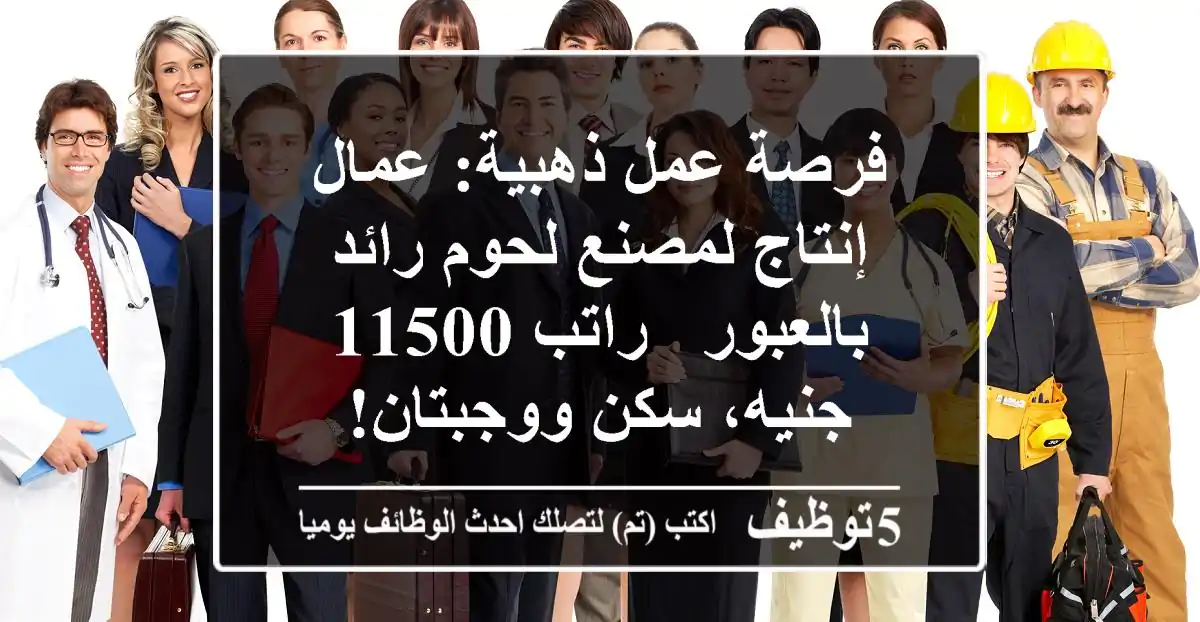 فرصة عمل ذهبية: عمال إنتاج لمصنع لحوم رائد بالعبور - راتب 11500 جنيه، سكن ووجبتان!